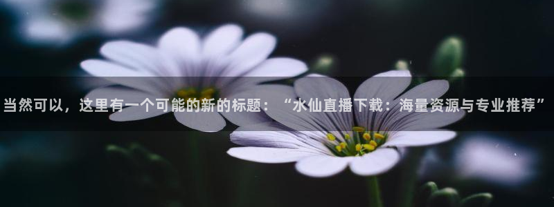 小九视频：当然可以，这里有一个可能的新的标题：“水仙直播下载：海量资源与专业推荐”